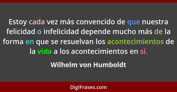 Estoy cada vez más convencido de que nuestra felicidad o infelicidad depende mucho más de la forma en que se resuelvan los acon... - Wilhelm von Humboldt