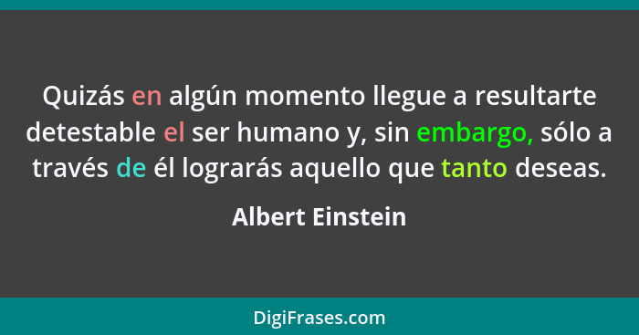 Quizás en algún momento llegue a resultarte detestable el ser humano y, sin embargo, sólo a través de él lograrás aquello que tanto... - Albert Einstein