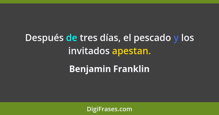 Después de tres días, el pescado y los invitados apestan.... - Benjamin Franklin