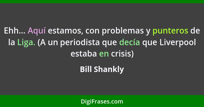 Ehh... Aquí estamos, con problemas y punteros de la Liga. (A un periodista que decía que Liverpool estaba en crisis)... - Bill Shankly