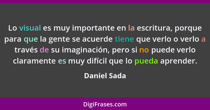 Lo visual es muy importante en la escritura, porque para que la gente se acuerde tiene que verlo o verlo a través de su imaginación, per... - Daniel Sada