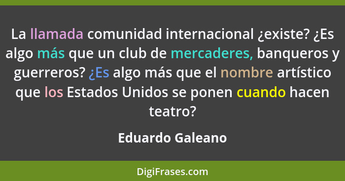 La llamada comunidad internacional ¿existe? ¿Es algo más que un club de mercaderes, banqueros y guerreros? ¿Es algo más que el nombr... - Eduardo Galeano