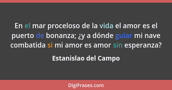 En el mar proceloso de la vida el amor es el puerto de bonanza; ¿y a dónde guiar mi nave combatida si mi amor es amor sin esper... - Estanislao del Campo