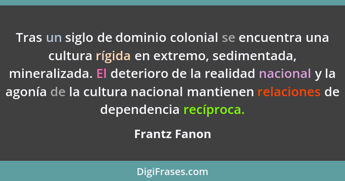 Tras un siglo de dominio colonial se encuentra una cultura rígida en extremo, sedimentada, mineralizada. El deterioro de la realidad na... - Frantz Fanon