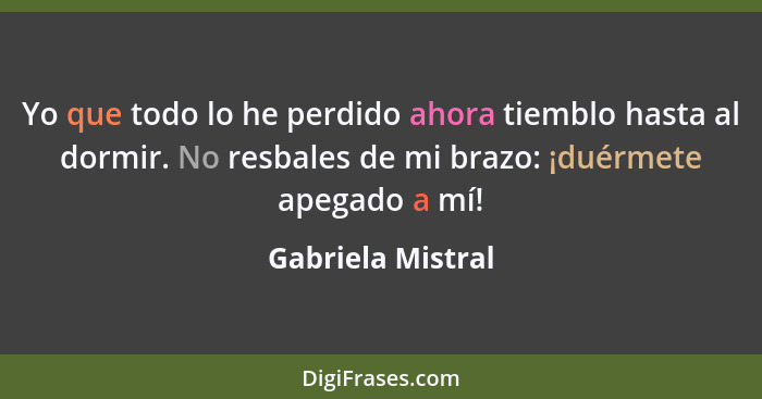 Yo que todo lo he perdido ahora tiemblo hasta al dormir. No resbales de mi brazo: ¡duérmete apegado a mí!... - Gabriela Mistral