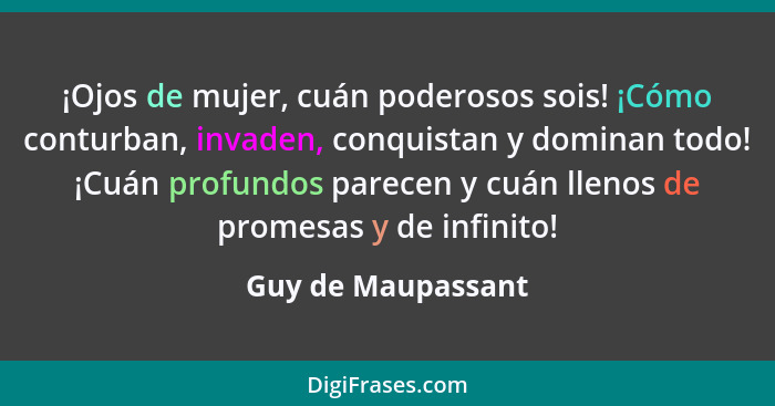 ¡Ojos de mujer, cuán poderosos sois! ¡Cómo conturban, invaden, conquistan y dominan todo! ¡Cuán profundos parecen y cuán llenos de... - Guy de Maupassant