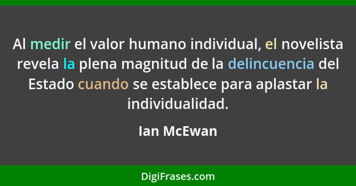 Al medir el valor humano individual, el novelista revela la plena magnitud de la delincuencia del Estado cuando se establece para aplasta... - Ian McEwan