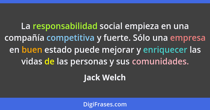 La responsabilidad social empieza en una compañía competitiva y fuerte. Sólo una empresa en buen estado puede mejorar y enriquecer las vi... - Jack Welch