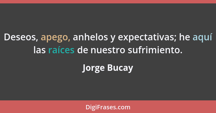 Deseos, apego, anhelos y expectativas; he aquí las raíces de nuestro sufrimiento.... - Jorge Bucay