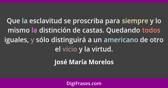 Que la esclavitud se proscriba para siempre y lo mismo la distinción de castas. Quedando todos iguales, y sólo distinguirá a un a... - José María Morelos