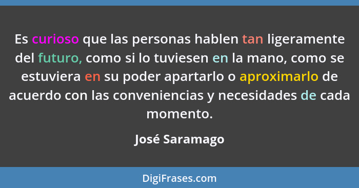 Es curioso que las personas hablen tan ligeramente del futuro, como si lo tuviesen en la mano, como se estuviera en su poder apartarlo... - José Saramago