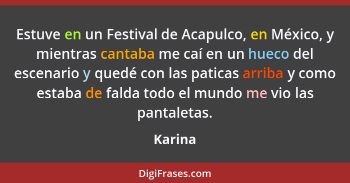 Estuve en un Festival de Acapulco, en México, y mientras cantaba me caí en un hueco del escenario y quedé con las paticas arriba y como estab... - Karina