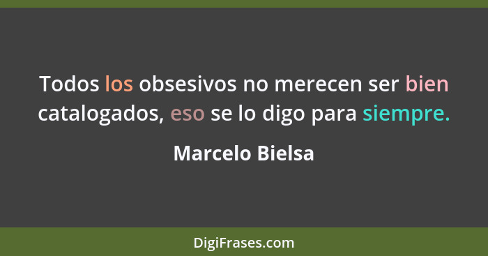 Todos los obsesivos no merecen ser bien catalogados, eso se lo digo para siempre.... - Marcelo Bielsa