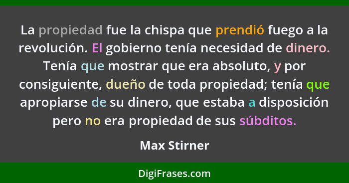 La propiedad fue la chispa que prendió fuego a la revolución. El gobierno tenía necesidad de dinero. Tenía que mostrar que era absoluto,... - Max Stirner