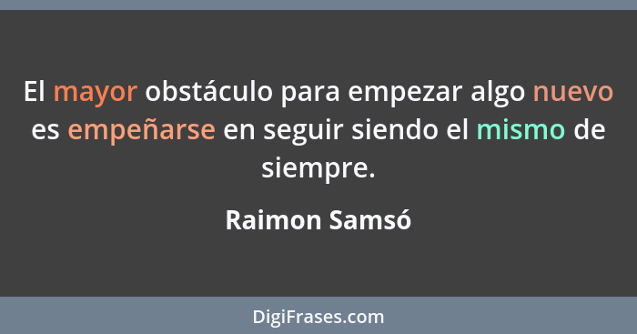 El mayor obstáculo para empezar algo nuevo es empeñarse en seguir siendo el mismo de siempre.... - Raimon Samsó