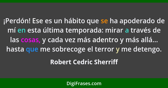 ¡Perdón! Ese es un hábito que se ha apoderado de mí en esta última temporada: mirar a través de las cosas, y cada vez más ade... - Robert Cedric Sherriff