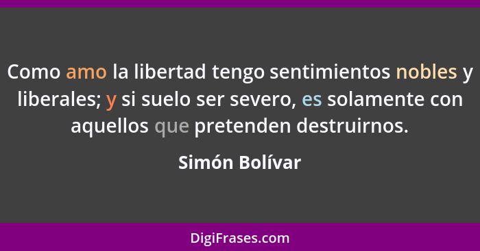 Como amo la libertad tengo sentimientos nobles y liberales; y si suelo ser severo, es solamente con aquellos que pretenden destruirnos... - Simón Bolívar