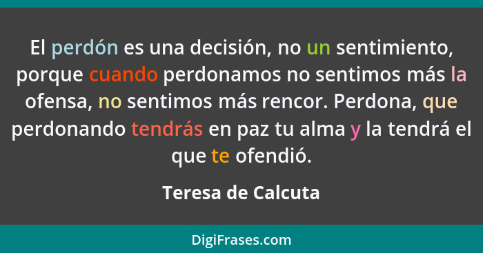 El perdón es una decisión, no un sentimiento, porque cuando perdonamos no sentimos más la ofensa, no sentimos más rencor. Perdona,... - Teresa de Calcuta