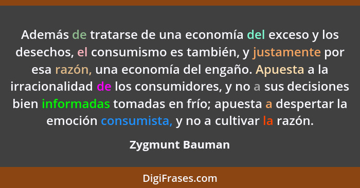 Además de tratarse de una economía del exceso y los desechos, el consumismo es también, y justamente por esa razón, una economía del... - Zygmunt Bauman