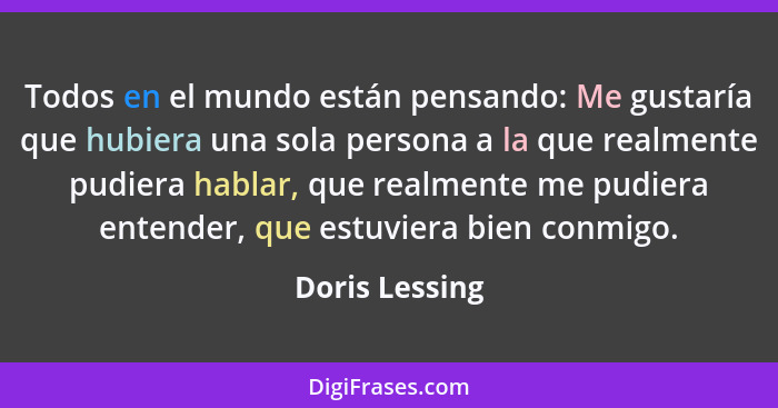Todos en el mundo están pensando: Me gustaría que hubiera una sola persona a la que realmente pudiera hablar, que realmente me pudiera... - Doris Lessing
