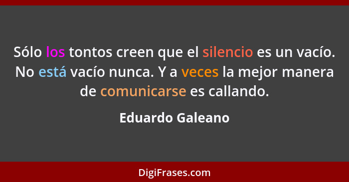 Sólo los tontos creen que el silencio es un vacío. No está vacío nunca. Y a veces la mejor manera de comunicarse es callando.... - Eduardo Galeano