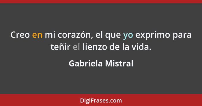 Creo en mi corazón, el que yo exprimo para teñir el lienzo de la vida.... - Gabriela Mistral