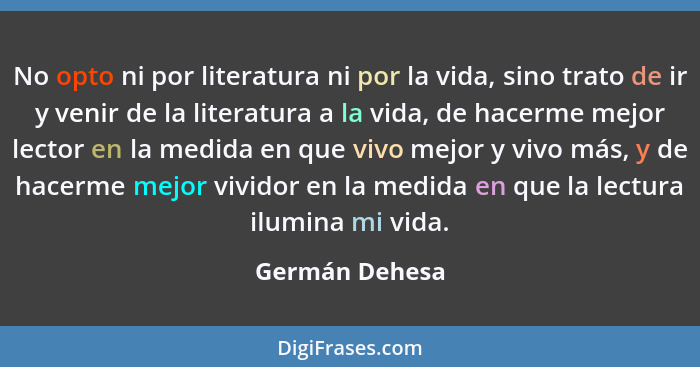 No opto ni por literatura ni por la vida, sino trato de ir y venir de la literatura a la vida, de hacerme mejor lector en la medida en... - Germán Dehesa