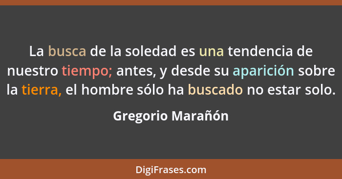 La busca de la soledad es una tendencia de nuestro tiempo; antes, y desde su aparición sobre la tierra, el hombre sólo ha buscado n... - Gregorio Marañón