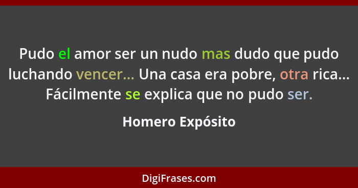 Pudo el amor ser un nudo mas dudo que pudo luchando vencer... Una casa era pobre, otra rica... Fácilmente se explica que no pudo ser... - Homero Expósito