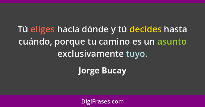 Tú eliges hacia dónde y tú decides hasta cuándo, porque tu camino es un asunto exclusivamente tuyo.... - Jorge Bucay