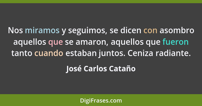 Nos miramos y seguimos, se dicen con asombro aquellos que se amaron, aquellos que fueron tanto cuando estaban juntos. Ceniza radi... - José Carlos Cataño