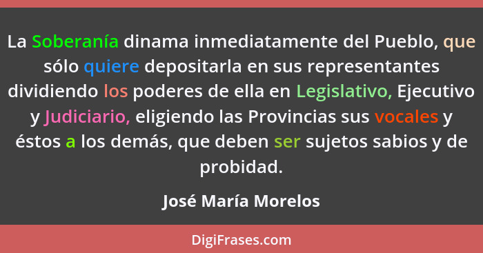 La Soberanía dinama inmediatamente del Pueblo, que sólo quiere depositarla en sus representantes dividiendo los poderes de ella e... - José María Morelos