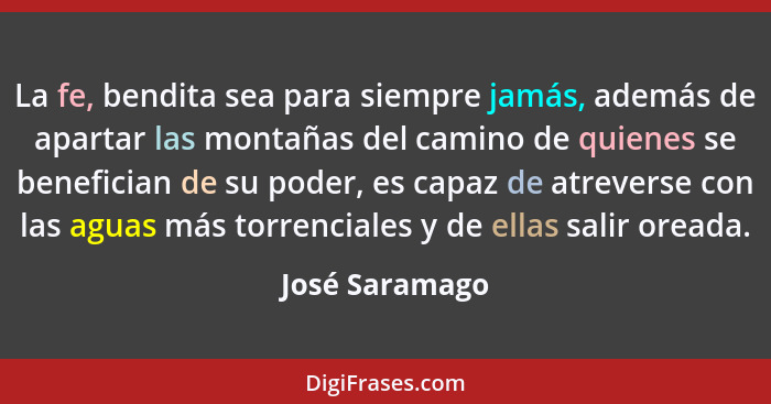 La fe, bendita sea para siempre jamás, además de apartar las montañas del camino de quienes se benefician de su poder, es capaz de atr... - José Saramago