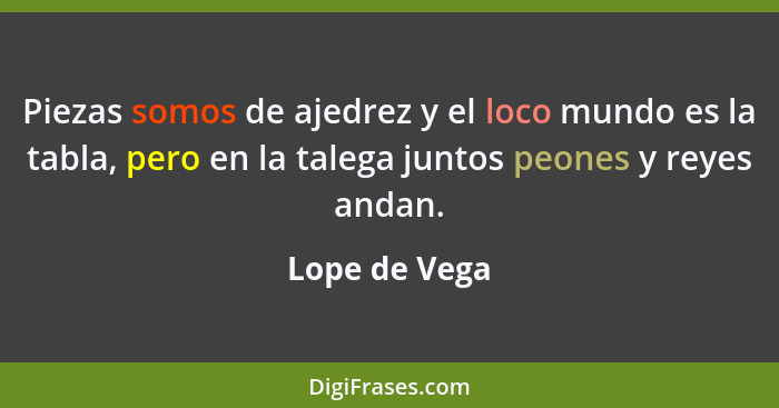 Piezas somos de ajedrez y el loco mundo es la tabla, pero en la talega juntos peones y reyes andan.... - Lope de Vega