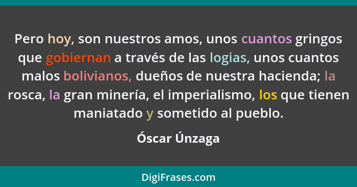 Pero hoy, son nuestros amos, unos cuantos gringos que gobiernan a través de las logias, unos cuantos malos bolivianos, dueños de nuestr... - Óscar Únzaga