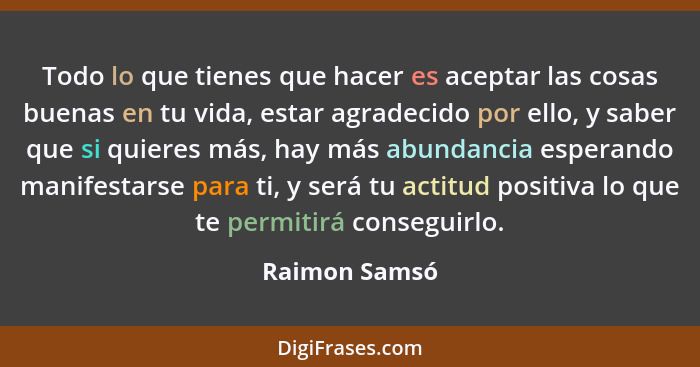 Todo lo que tienes que hacer es aceptar las cosas buenas en tu vida, estar agradecido por ello, y saber que si quieres más, hay más abu... - Raimon Samsó