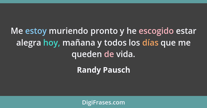 Me estoy muriendo pronto y he escogido estar alegra hoy, mañana y todos los días que me queden de vida.... - Randy Pausch