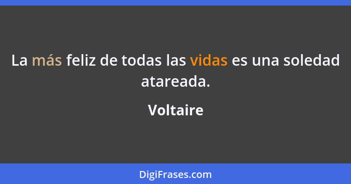 La más feliz de todas las vidas es una soledad atareada.... - Voltaire