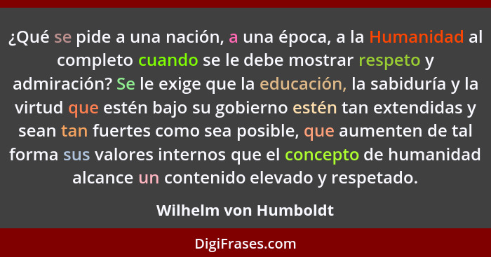 ¿Qué se pide a una nación, a una época, a la Humanidad al completo cuando se le debe mostrar respeto y admiración? Se le exige... - Wilhelm von Humboldt