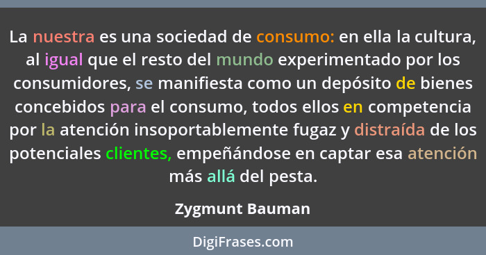 La nuestra es una sociedad de consumo: en ella la cultura, al igual que el resto del mundo experimentado por los consumidores, se man... - Zygmunt Bauman