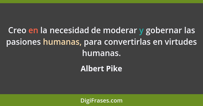 Creo en la necesidad de moderar y gobernar las pasiones humanas, para convertirlas en virtudes humanas.... - Albert Pike