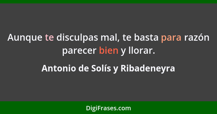 Aunque te disculpas mal, te basta para razón parecer bien y llorar.... - Antonio de Solís y Ribadeneyra