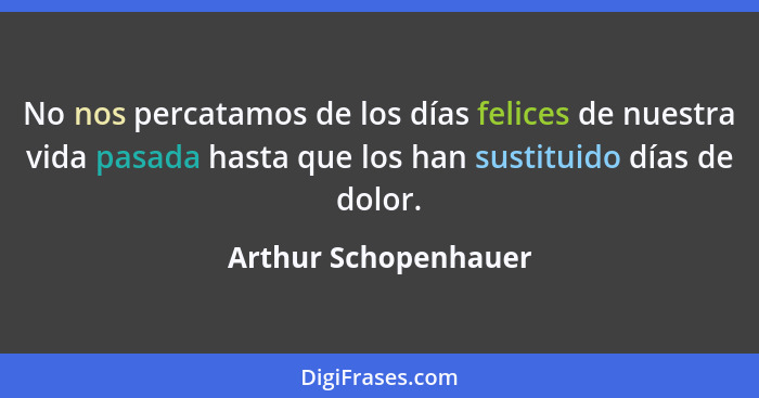 No nos percatamos de los días felices de nuestra vida pasada hasta que los han sustituido días de dolor.... - Arthur Schopenhauer