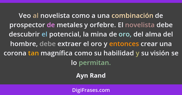 Veo al novelista como a una combinación de prospector de metales y orfebre. El novelista debe descubrir el potencial, la mina de oro, del a... - Ayn Rand