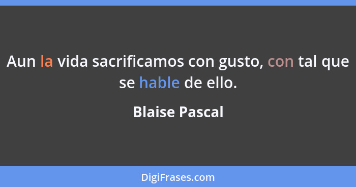 Aun la vida sacrificamos con gusto, con tal que se hable de ello.... - Blaise Pascal