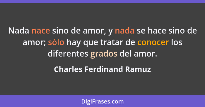 Nada nace sino de amor, y nada se hace sino de amor; sólo hay que tratar de conocer los diferentes grados del amor.... - Charles Ferdinand Ramuz