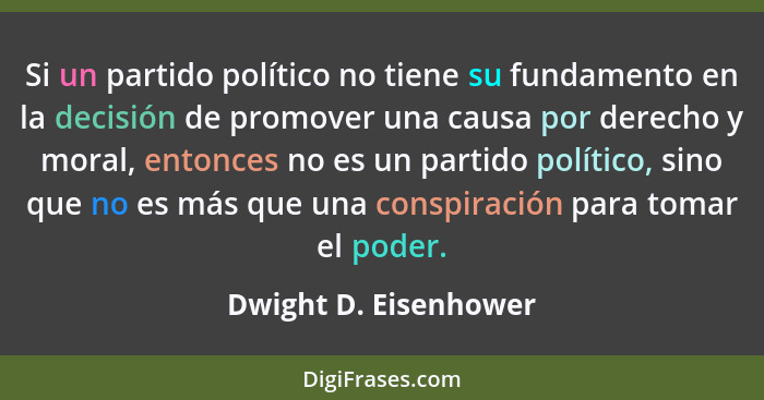 Si un partido político no tiene su fundamento en la decisión de promover una causa por derecho y moral, entonces no es un parti... - Dwight D. Eisenhower