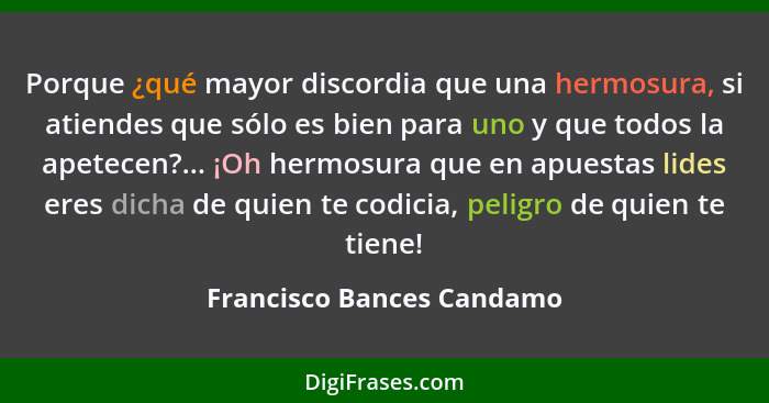 Porque ¿qué mayor discordia que una hermosura, si atiendes que sólo es bien para uno y que todos la apetecen?... ¡Oh hermos... - Francisco Bances Candamo