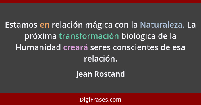 Estamos en relación mágica con la Naturaleza. La próxima transformación biológica de la Humanidad creará seres conscientes de esa relac... - Jean Rostand