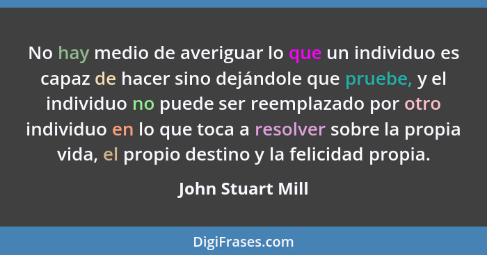 No hay medio de averiguar lo que un individuo es capaz de hacer sino dejándole que pruebe, y el individuo no puede ser reemplazado... - John Stuart Mill